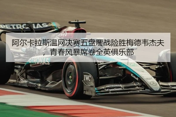 阿尔卡拉斯温网决赛五盘鏖战险胜梅德韦杰夫，青春风暴席卷全英俱乐部
