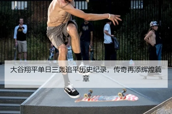 大谷翔平单日三轰追平历史纪录，传奇再添辉煌篇章